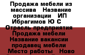Продажа мебели из массива › Название организации ­ ИП“ Ибрагимов Ю.С.“ › Отрасль предприятия ­ Продажа мебели › Название вакансии ­ продавец мебели › Место работы ­ Ново-Савиновский › Возраст от ­ 25 › Возраст до ­ 45 - Татарстан респ., Казань г. Работа » Вакансии   